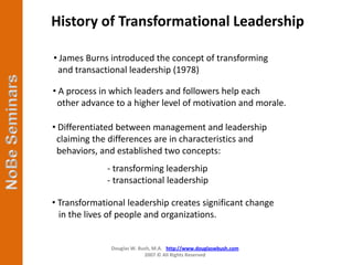 History of Transformational Leadership

• James Burns introduced the concept of transforming
 and transactional leadership (1978)

• A process in which leaders and followers help each
 other advance to a higher level of motivation and morale.

• Differentiated between management and leadership
 claiming the differences are in characteristics and
 behaviors, and established two concepts:
             - transforming leadership
             - transactional leadership

• Transformational leadership creates significant change
  in the lives of people and organizations.


              Douglas W. Bush, M.A. http://www.douglaswbush.com
                           2007 © All Rights Reserved
 