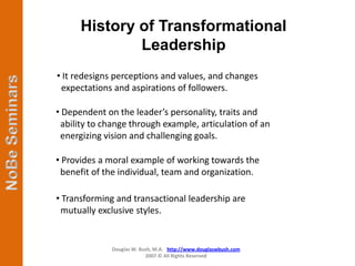 History of Transformational
              Leadership
• It redesigns perceptions and values, and changes
 expectations and aspirations of followers.

• Dependent on the leader’s personality, traits and
 ability to change through example, articulation of an
 energizing vision and challenging goals.

• Provides a moral example of working towards the
 benefit of the individual, team and organization.

• Transforming and transactional leadership are
 mutually exclusive styles.


              Douglas W. Bush, M.A. http://www.douglaswbush.com
                           2007 © All Rights Reserved
 