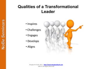 Qualities of a Transformational
             Leader

    • Inspires
   • Challenges
    • Engages
    • Develops
    • Aligns




       Douglas W. Bush, M.A. http://www.douglaswbush.com
                    2007 © All Rights Reserved
 