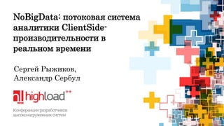 NoBigData: потоковая система 
аналитики ClientSide- 
производительности в 
реальном времени 
Сергей Рыжиков, 
Александр Сербул 
 