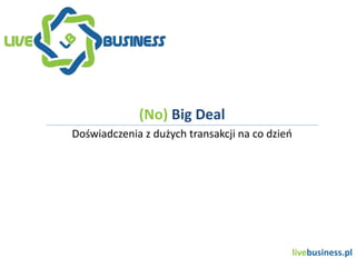 livebusiness.pl
(No) Big Deal
Doświadczenia z dużych transakcji na co dzień
 