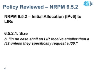 Policy Reviewed – NRPM 6.5.2 
NRPM 6.5.2 – Initial Allocation (IPv6) to 
LIRs 
6.5.2.1. Size 
b. “In no case shall an LIR receive smaller than a 
/32 unless they specifically request a /36.” 
4 
 