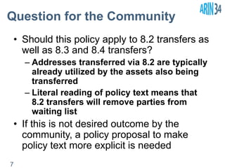 Question for the Community 
• Should this policy apply to 8.2 transfers as 
well as 8.3 and 8.4 transfers? 
– Addresses transferred via 8.2 are typically 
already utilized by the assets also being 
transferred 
– Literal reading of policy text means that 
8.2 transfers will remove parties from 
waiting list 
• If this is not desired outcome by the 
community, a policy proposal to make 
policy text more explicit is needed 
7 
 