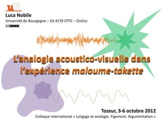 Luca Nobile
Université de Bourgogne – EA 4178 CPTC – Grelisc




    L’analogie acoustico-visuelle dans
      l’expérience maloume-takette


                                                       Tozeur, 3-6 octobre 2012
                 Colloque international « Langage et analogie. Figement. Argumentation »
 