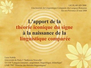 L'apport de la  théorie iconique du signe   à la naissance de la  linguistique comparée LICOLAR AIX 2008  Une Journée de Linguistique Comparée des Langues Romanes Aix-en-Provence 23 mai 2008 Luca Nobile Université de Paris 3 &quot;Sorbonne Nouvelle&quot; EA 170 &quot;Langues romanes : acquisition, linguistique, didactique&quot; UMR 7597 &quot;Histoire des théories linguistiques&quot; 