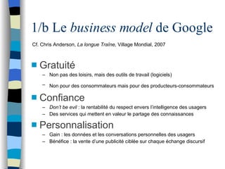 1/b Le  business model  de Google <ul><li>Gratuité </li></ul><ul><ul><li>Non pas des loisirs, mais des outils de travail (...