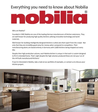 Everything you need to know about Nobilia
Who are Nobilia?
Founded in 1945 Nobilia are one of the leading German manufacturers of kitchen extensions. They
are well known for producing high quality kitchens u�lising innova�ve technology and lavish
materials.
Well known for building intelligently designed kitchens is what sets them apart from the crowd. Not
only that they are incredibly good value for money when compared to compe�tors. Their
manufacturing plants are based en�rely in Germany with 2,600 kitchens being shipped out every
day.
Despite their high produc�on volume, each Nobilia kitchen is unique in that each is custom designed
to ﬁt it’s intended home. That’s right despite the high volumes produced these are not your run of
the mill bulk manufactured kitchens!
If you’re interested in Nobilia, take a look at our por�olio of examples, or contact us to discuss your
kitchen project.
 