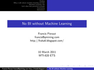 Outline
               Why a talk about machine learning and BI?
                                    Machine Learning 101
                         Let’s dive into practical example
                                                Conclusion
                                                Questions?




                          No BI without Machine Learning

                                             Francis Pieraut
                                          francis@qmining.com
                                      http://fraka6.blogspot.com/



                                                 10 March 2011
                                                 MTI-820 ETS



Francis Pieraut francis@qmining.com http://fraka6.blogspot.com/ No BI without Machine Learning
 