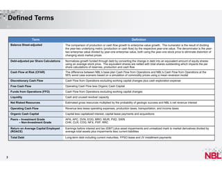 Defined Terms

Term

Definition

Balance Sheet-adjusted

Debt-adjusted per Share Calculations

Normalizes growth funded through debt by converting the change in debt into an equivalent amount of equity shares
using an average stock price. The equivalent shares are netted with total shares outstanding which impacts the per
share calculations of reserves, production and cash flow

Cash Flow at Risk (CFAR)

The difference between NBL's base plan Cash Flow from Operations and NBL's Cash Flow from Operations at the
95% worst case scenario based on a simulation of commodity prices using a mean reversion model

Discretionary Cash Flow

Cash Flow from Operations excluding working capital changes plus cash exploration expense

Free Cash Flow

Operating Cash Flow less Organic Cash Capital

Funds from Operations (FFO)

Cash Flow from Operations excluding working capital changes

Liquidity

Cash and unused revolver capacity

Net Risked Resources

Estimated gross resources multiplied by the probability of geologic success and NBL’s net revenue interest

Operating Cash Flow

Revenue less lease operating expenses, production taxes, transportation, and income taxes

Organic Cash Capital

Capital less capitalized interest, capital lease payments and acquisitions

Peers – Investment Grade
– Non-Investment Grade

APA, APC, DVN, EOG, MRO, MUR, PXD, SWN
CHK, CLR, COG, NFX, PXP, RRC

Return on Average Capital Employed
(ROACE)

Earnings before interest and tax (EBIT) plus asset impairments and unrealized mark to market derivatives divided by
average total assets plus impairments less current liabilities

Total Debt

3

The comparison of production or cash flow growth to enterprise value growth. The numerator is the result of dividing
the year-two underlying metric (production or cash flow) by the respective year-one value. The denominator is the yeartwo enterprise value divided by year-one enterprise value, both using the year-one stock price to eliminate distortion of
changing stock market prices

Long-term debt including current maturities, FPSO lease and JV installment payments

 