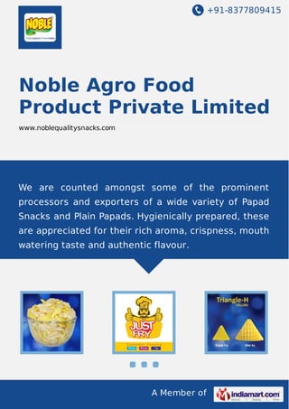+91-8377809415
A Member of
Noble Agro Food
Product Private Limited
www.noblequalitysnacks.com
We are counted amongst some of the prominent
processors and exporters of a wide variety of Papad
Snacks and Plain Papads. Hygienically prepared, these
are appreciated for their rich aroma, crispness, mouth
watering taste and authentic flavour.
 