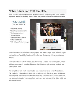 Noble Education PSD template
Noble Education is suitable for Courses, Workshop, Lessons and learning sites, which is totally
responsive. It based on Bootstrap 3 and it comes with powerful contacts and subscriptions form.
Noble Education PSD template is a very stylish and rather unique style, included pages
such as Home, About US, Academic, Blog, Contact Us, coming with some really cool
options.
Noble Education is suitable for Courses, Workshop, Lessons and learning sites, which
is totally responsive. It based on Bootstrap 3 and it comes with powerful contacts and
subscriptions form.
This template is very much customizable and professional on all sorts of web trends.
The markup of the template is developed by hand coded HTML5. All layout & modules
are completely responsive with all mobile + desktop screens sizes. Convert visitors into
your users with included homepage form or present new courses with a slider which can
also display videos.
 