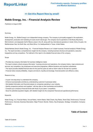 Find Industry reports, Company profiles
ReportLinker                                                                          and Market Statistics



                                                 >> Get this Report Now by email!

Noble Energy, Inc. - Financial Analysis Review
Published on August 2009

                                                                                                                  Report Summary

Summary


Noble Energy, Inc. (Noble Energy) is an independent energy company. The company is principally engaged in the exploration,
development, production and marketing of crude oil and natural gas. The company has its operations in the Rocky Mountains,
Mid-Continent, and deepwater Gulf of Mexico areas in the US, along with key international operations in Israel, China, Ecuador, the
Mediterranean Sea, the North Sea, and West Africa. It is headquartered in Texas, United States.


Global Markets Direct's Noble Energy, Inc. - Financial Analysis Review is an in-depth business, financial analysis of Noble Energy,
Inc.. The report provides a comprehensive insight into the company, including business structure and operations, executive
biographies and key competitors. The hallmark of the report is the detailed financial ratios of the company


Scope


- Provides key company information for business intelligence needs
The report contains critical company information ' business structure and operations, the company history, major products and
services, key competitors, key employees and executive biographies, different locations and important subsidiaries.
- The report provides detailed financial ratios for the past five years as well as interim ratios for the last four quarters.
- Financial ratios include profitability, margins and returns, liquidity and leverage, financial position and efficiency ratios.


Reasons to buy


- A quick 'one-stop-shop' to understand the company.
- Enhance business/sales activities by understanding customers' businesses better.
- Get detailed information and financial analysis on companies operating in your industry.
- Identify prospective partners and suppliers ' with key data on their businesses and locations.
- Compare your company's financial trends with those of your peers / competitors.
- Scout for potential acquisition targets, with detailed insight into the companies' financial and operational performance.


Keywords


Noble Energy, Inc.,Financial Ratios, Annual Ratios, Interim Ratios, Ratio Charts, Key Ratios, Share Data, Performance, Financial
Performance, Overview, Business Description, Major Product, Brands, History, Key Employees, Strategy, Competitors, Company
Statement,




                                                                                                                  Table of Content


Table Of Contents



Noble Energy, Inc. - Financial Analysis Review                                                                                     Page 1/5
 