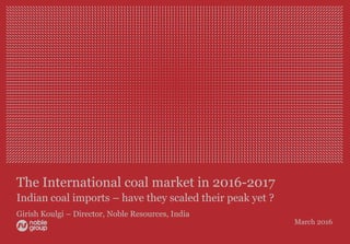 The International coal market in 2016-2017
Indian coal imports – have they scaled their peak yet ?
Girish Koulgi – Director, Noble Resources, India
March 2016
 
