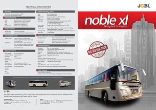 noble xlDesigned to inspire
Exterior Paneling
Interior Paneling / Trims
Body Insulation
Entrance & Emergency ExitStandard Electricals
Standard Fitment
Color Scheme
One of the largest manufacturers of fine line of buses, Special Application Vans, Bulletproof Vehicles, Refrigerator Van,
Mobile Homes, Ambulances and Tippers and Tip- Trailers
Corporate office :
Plot No. 75, First Floor Industrial Area,Phase - 1
Chandigarh - 160 002 (India) Tel: +91 172 3013095-96
www.jcbl.com
Ambala - Chandigarh Road, Lalru - 140 501 District Mohali, Punjab (India)
Tel: + 91-1762 308299 - 300 | Fax: +91 1762 308255
e-mail: jcbl@jcbl.com
Works :
Front New Front Face in FRP ( FR Grade )
Rear New Rear Face in FRP ( FR Grade)
Roof GPSP ( As per IS:513/IS:277)
Skirt GPSP( As per IS:513/IS:277)
Stretch Panel GPSP ( As per IS:513/IS:277)
CRC Tubular Structure (As per IS: 4923)
Floor Structure with ISMC Channel
Roof Roof Paneling in ABS
Sides Roof Paneling in ABS
Front & Rear New Front and Rear in FRP ( FR Grade )
Floor BWR , FR - 12mm Plywood
Floor Lining Ger Floor silicon Embidded
Dashboard Asthetically Designed New Dashboard made of FRP
1. Dashboard Mounted Gear Lever
2. Socket for Mobile Charging
Front & Rear Pasted Single Laminated Glass ( As per IS: 2553)
Windshield
Side Windows Single Full Fixed Glass ,One Third fixed Two Third Sliding,
Half fixed Half Sliding , Tinted glass
Passenger Seats Seating Capacity As per Wheel Base Deluxe Push Back Seats
Driver Seat Chassis Supply
Roof & Sides Thermocol Insulation
Engine Hood Special Heat & Noise Insulation Material
Emergency Door Rear of Bus Breakable rear glass with hammer
Emergency Door at Right Side
Entrance Door Single door JK Door , Behind Front axle
Driver Door One no. Standard Flap type Door
Wiping System Heavy Duty Wash & Wipe System
LED Type Light in Passenger saloon and
Driver Cabin area
Headlamps Clear Head Lamps - 01Set, Tail lamp,
Rear Red Reflector, Height marker Lamp
At Front and Rear , Number Plate Lamp,
Fog Lamp At Front.
Hat Racks PVC Grill Type Hat Rack
Towing Hook Front and Rear Below Bumper Area.
Roof Hatch 1 No. in Driver Cabin
Sunvisor Shutter Type For Driver Side and co-driver side
RVM Manual Fixed Type FRP Two RVM - Left and Right side
Passenger Saloon Moveable Saloon Mirror
Mirror
Step Well Partition Modesty Partition
Fire Extinguisher 1No. of 2.00 Kg. Fire Extinguisher Provided near Driver
Rear Luggage Luggage Space at Rear Dicky
Space
Spare Wheel Box Side Box for Spare Wheel
Only Provision of Hooks above Windows & Rear Windshield
As Per customer Preference
Corrosion Prevention and Treatment / Painting for Structural members
Optional Fitment
Roof Luggage As per Requirement
Ice Box / Warmer Capacity 25Ltr)
PA System 01no
Sony LCD 32" (HD) 01No.
Mobile Charger
socket
Night Lamp In Passenger Saloon -04Nos.
Driver Partition Full Driver Partition With Flap Door
Air Conditioner As per Requirement
Curtains
Camera
Fans
Seat Belt
Structure
TECHNICAL SPECIFICATION
*JCBL Limited reserves the right to change price, color, equipment, specification, model and also to discontinue the bus model without prior notice
 