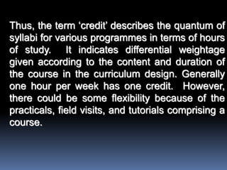 Thus, the term ‘credit’ describes the quantum of
syllabi for various programmes in terms of hours
of study. It indicates differential weightage
given according to the content and duration of
the course in the curriculum design. Generally
one hour per week has one credit. However,
there could be some flexibility because of the
practicals, field visits, and tutorials comprising a
course.
 