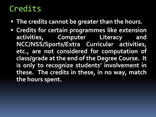 Credits
 The credits cannot be greater than the hours.
 Credits for certain programmes like extension
activities, Computer Literacy and
NCC/NSS/Sports/Extra Curricular activities,
etc., are not considered for computation of
class/grade at the end of the Degree Course. It
is only to recognize students’ involvement in
these. The credits in these, in no way, match
the hours spent.
 