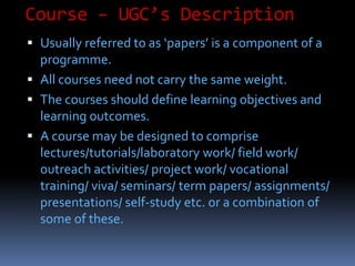 Course – UGC’s Description
 Usually referred to as ‘papers’ is a component of a
programme.
 All courses need not carry the same weight.
 The courses should define learning objectives and
learning outcomes.
 A course may be designed to comprise
lectures/tutorials/laboratory work/ field work/
outreach activities/ project work/ vocational
training/ viva/ seminars/ term papers/ assignments/
presentations/ self-study etc. or a combination of
some of these.
 