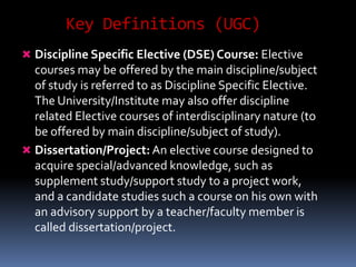 Key Definitions (UGC)
 Discipline Specific Elective (DSE) Course: Elective
courses may be offered by the main discipline/subject
of study is referred to as Discipline Specific Elective.
The University/Institute may also offer discipline
related Elective courses of interdisciplinary nature (to
be offered by main discipline/subject of study).
 Dissertation/Project: An elective course designed to
acquire special/advanced knowledge, such as
supplement study/support study to a project work,
and a candidate studies such a course on his own with
an advisory support by a teacher/faculty member is
called dissertation/project.
 