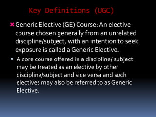 Key Definitions (UGC)
Generic Elective (GE) Course: An elective
course chosen generally from an unrelated
discipline/subject, with an intention to seek
exposure is called a Generic Elective.
 A core course offered in a discipline/ subject
may be treated as an elective by other
discipline/subject and vice versa and such
electives may also be referred to as Generic
Elective.
 