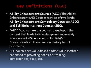 Key Definitions (UGC)
 Ability Enhancement Courses (AEC): TheAbility
Enhancement (AE) Courses may be of two kinds:
Ability Enhancement Compulsory Courses (AECC)
and Skill Enhancement Courses (SEC).
 "AECC" courses are the courses based upon the
content that leads to Knowledge enhancement; i.
Environmental Science and ii. English/MIL
Communication.These are mandatory for all
disciplines.
 SEC courses are value-based and/or skill-based and
are aimed at providing hands-on-training,
competencies, skills, etc.
 