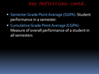 Key Definitions contd…
 Semester Grade Point Average (SGPA): Student
performance in a semester.
 Cumulative Grade Point Average (CGPA):
Measure of overall performance of a student in
all semesters
 