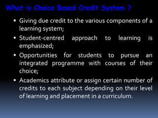 What is Choice Based Credit System ?
 Giving due credit to the various components of a
learning system;
 Student-centred approach to learning is
emphasized;
 Opportunities for students to pursue an
integrated programme with courses of their
choice;
 Academics attribute or assign certain number of
credits to each subject depending on their level
of learning and placement in a curriculum.
 