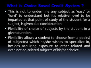  This is not to undermine any subject as ‘easy’ or
‘hard’ to understand but it’s relative level to be
imparted at that point of study of the student for a
subject, is given due consideration.
 Flexibility of choice of subjects by the student in a
given duration.
 Flexibility allows a student to choose from a pool(s)
of subject(s) which he/she wishes to specialize in,
besides acquiring exposure to other related and
even not-so-related subjects of his/her choice.
What is Choice Based Credit System ?
 