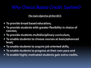 Why Choice Based Credit System?
The main objective of the CBCS
 To provide broad based education;
 To provide students with greater flexibility in choice of
courses;
 To provide students multidisciplinary curriculum;
 To enable students to choose courses at basic/advanced
level;
 To enable students to acquire job oriented skills;
 To enable students to progress at their own pace and
 To enable highly motivated students gain extra credits.
 