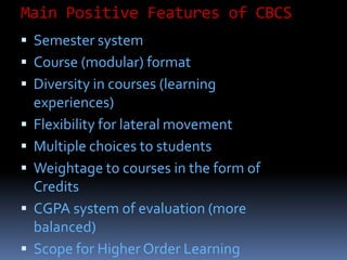 Main Positive Features of CBCS
 Semester system
 Course (modular) format
 Diversity in courses (learning
experiences)
 Flexibility for lateral movement
 Multiple choices to students
 Weightage to courses in the form of
Credits
 CGPA system of evaluation (more
balanced)
 Scope for Higher Order Learning
 