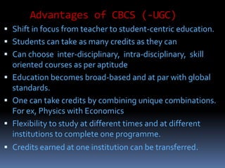 Advantages of CBCS (-UGC)
 Shift in focus from teacher to student-centric education.
 Students can take as many credits as they can
 Can choose inter-disciplinary, intra-disciplinary, skill
oriented courses as per aptitude
 Education becomes broad-based and at par with global
standards.
 One can take credits by combining unique combinations.
For ex, Physics with Economics
 Flexibility to study at different times and at different
institutions to complete one programme.
 Credits earned at one institution can be transferred.
 