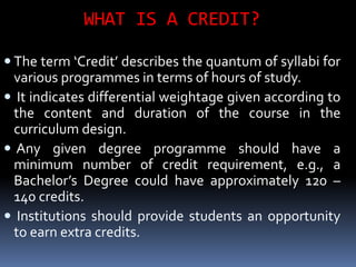 WHAT IS A CREDIT?
 The term ‘Credit’ describes the quantum of syllabi for
various programmes in terms of hours of study.
 It indicates differential weightage given according to
the content and duration of the course in the
curriculum design.
 Any given degree programme should have a
minimum number of credit requirement, e.g., a
Bachelor’s Degree could have approximately 120 –
140 credits.
 Institutions should provide students an opportunity
to earn extra credits.
 