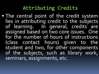 Attributing Credits
 The central point of the credit system
lies in attributing credit to the subjects
of learning. In general, credits are
assigned based on two core issues. One
for the number of hours of instructions
(class contact hours) given to the
student and two, for other components
of the subjects, such as library work,
seminars, assignments, etc.
 