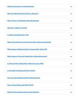 What Are the Signs of a Failed Abortion? +
Why Do I Still Feel Pregnant After an Abortion? +
What If There Is No Bleeding After Misoprostol? +
Why Don’t I Bleed on the Pill? +
Is It OK to Not Bleed After I-Pill? +
What to Do If Periods Are Not Coming After Taking Unwanted Kit? +
What Happens If Bleeding Doesn’t Happen After Taking Pill? +
What Happens If You Don’t Bleed After Taking Mifepristone? +
Is It Normal Not to Bleed After Taking Emergency Pills? +
Is It Possible for Misoprostol Not to Work? +
How Long After Misoprostol Does Bleeding Start? +
How to Know Misoprostol Didn’t Work? +
What Are the Symptoms of Successful Abortion? +
 