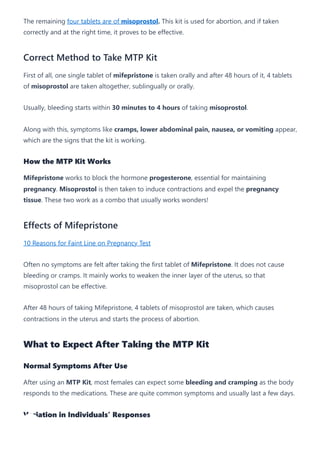 The remaining four tablets are of misoprostol. This kit is used for abortion, and if taken
correctly and at the right time, it proves to be effective.
Correct Method to Take MTP Kit
First of all, one single tablet of mifepristone is taken orally and after 48 hours of it, 4 tablets
of misoprostol are taken altogether, sublingually or orally.
Usually, bleeding starts within 30 minutes to 4 hours of taking misoprostol.
Along with this, symptoms like cramps, lower abdominal pain, nausea, or vomiting appear,
which are the signs that the kit is working.
How the MTP Kit Works
Mifepristone works to block the hormone progesterone, essential for maintaining
pregnancy. Misoprostol is then taken to induce contractions and expel the pregnancy
tissue. These two work as a combo that usually works wonders!
Effects of Mifepristone
10 Reasons for Faint Line on Pregnancy Test
Often no symptoms are felt after taking the first tablet of Mifepristone. It does not cause
bleeding or cramps. It mainly works to weaken the inner layer of the uterus, so that
misoprostol can be effective.
After 48 hours of taking Mifepristone, 4 tablets of misoprostol are taken, which causes
contractions in the uterus and starts the process of abortion.
What to Expect After Taking the MTP Kit
Normal Symptoms After Use
After using an MTP Kit, most females can expect some bleeding and cramping as the body
responds to the medications. These are quite common symptoms and usually last a few days.
Variation in Individuals’ Responses
 