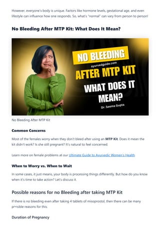 However, everyone’s body is unique. Factors like hormone levels, gestational age, and even
lifestyle can influence how one responds. So, what’s “normal” can vary from person to person!
No Bleeding After MTP Kit: What Does It Mean?
No Bleeding After MTP Kit
Common Concerns
Most of the females worry when they don’t bleed after using an MTP Kit. Does it mean the
kit didn’t work? Is she still pregnant? It’s natural to feel concerned.
Learn more on female problems at our Ultimate Guide to Ayurvedic Women’s Health
When to Worry vs. When to Wait
In some cases, it just means, your body is processing things differently. But how do you know
when it’s time to take action? Let’s discuss it.
Possible reasons for no Bleeding after taking MTP Kit
If there is no bleeding even after taking 4 tablets of misoprostol, then there can be many
possible reasons for this.
Duration of Pregnancy
 