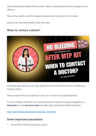 Take the Misoprostol tablets 48 hours later. Taking it sublingually (under the tongue) is most
effective.
Place all four tablets under the tongue and allow them to dissolve for 30 minutes.
Also you can take theses tablets orally with water.
When to contact a doctor?
If bleeding does not occur even after taking the kit for the second time, it is mandatory to
contact a doctor.
Chance may be that your pregnancy is late or it is a case of incomplete abortion.
In such a situation, the doctor can correctly assess the situation through sonography or a
blood test to check hormone levels and other tests and provide medical treatment.
How to Get Periods Immediately if Delayed – Treatment
Some important precautions
Do not use the kit without consulting a doctor.
 
