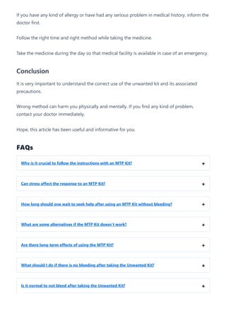 If you have any kind of allergy or have had any serious problem in medical history, inform the
doctor first.
Follow the right time and right method while taking the medicine.
Take the medicine during the day so that medical facility is available in case of an emergency.
Conclusion
It is very important to understand the correct use of the unwanted kit and its associated
precautions.
Wrong method can harm you physically and mentally. If you find any kind of problem,
contact your doctor immediately.
Hope, this article has been useful and informative for you.
FAQs
Why is it crucial to follow the instructions with an MTP Kit? +
Can stress affect the response to an MTP Kit? +
How long should one wait to seek help after using an MTP Kit without bleeding? +
What are some alternatives if the MTP Kit doesn’t work? +
Are there long-term effects of using the MTP Kit? +
What should I do if there is no bleeding after taking the Unwanted Kit? +
Is it normal to not bleed after taking the Unwanted Kit? +
 