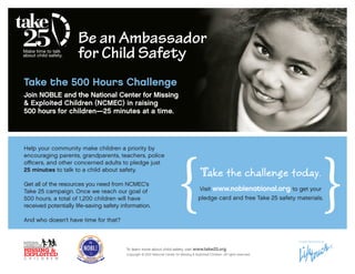 Be an Ambassador
                      for Child Safety
Take the 500 Hours Challenge
Join NOBLE and the National Center for Missing
& Exploited Children (NCMEC) in raising
500 hours for children—25 minutes at a time.




                                                                             {                                                                       }
Help your community make children a priority by
encouraging parents, grandparents, teachers, police
officers, and other concerned adults to pledge just
25 minutes to talk to a child about safety.
                                                                                             Take the challenge today.
Get all of the resources you need from NCMEC’s
Take 25 campaign. Once we reach our goal of                                                  Visit www.noblenational.org to get your
500 hours, a total of 1,200 children will have                                              pledge card and free Take 25 safety materials.
received potentially life-saving safety information.

And who doesn’t have time for that?


                                                                                                                                    Proudly Sponsored by


                                          To learn more about child safety, visit www.take25.org.
                                          Copyright © 2012 National Center for Missing & Exploited Children. All rights reserved.
 