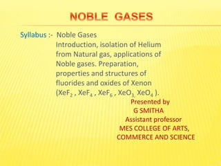 Syllabus :- Noble Gases
Introduction, isolation of Helium
from Natural gas, applications of
Noble gases. Preparation,
properties and structures of
fluorides and oxides of Xenon
(XeF2 , XeF4 , XeF6 , XeO3, XeO4 ).
Presented by
G SMITHA
Assistant professor
MES COLLEGE OF ARTS,
COMMERCE AND SCIENCE
 