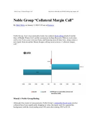 Noble Group “Collateral Margin Call” http://www.valuewalk.com/2016/01/noble-group-margin-call/
Noble Group “Collateral Margin Call”
By Mark Melin on January 5, 2016 9:29 am in Business
Noble Group, Asia’s top commodity trader, has endured short selling attacks from the
likes of Muddy Waters LLC and the anonymous Iceburg Research. With its stock value
cut by over ¾ on a year over year basis, and bouncing near all-time lows, along comes a
new report from researcher Simon Jacques calling recent actions a “collateral margin
call.”
Moody’s Noble Group Rating
Although it has made its loan payments, Noble Group’s commodity-based assets used as
collateral have been significantly dropping in value, the report said. It is against this
background, with the stock trading near 0.40 cents after starting 2015 at $1.16.
 