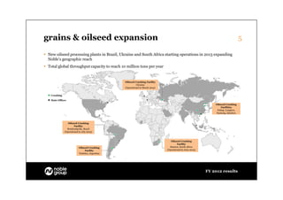 grains & oilseed expansion                                                                                                          5

 New oilseed processing plants in Brazil, Ukraine and South Africa starting operations in 2013 expanding
  Noble’s geographic reach
 Total global throughput capacity to reach 10 million tons per year


                                                 Oilseed Crushing Facility
                                                          Ukraine
                                                 (Operational in March 2013)


    Crushing

    Main Offices
                                                                                                                Oilseed Crushing
                                                                                                                    Facilities
                                                                                                                 Fuling. Longkou,
                                                                                                                Nantong, Qinzhou



                  Oilseed Crushing
                       Facility
                 Rondonópolis, Brazil
               (Operational in July 2013)



                                                                                  Oilseed Crushing
                                                                                        Facility
                            Oilseed Crushing                                     Stanton, South Africa
                                 Facility                                      (Operational in June 2013)
                            Timbúes, Argentina




                                                                                                            FY 2012 results
 