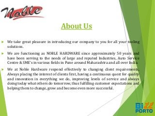 About Us
 We take great pleasure in introducing our company to you for all your tooling
solutions.
 We are functioning as NOBLE HARDWARE since approximately 50 years and
have been serving to the needs of large and reputed Industries, Auto Service
Centre & SME’s in various fields in Pune around Maharashtra and all over India.
 We at Noble Hardware respond effectively to changing client requirements,
Always placing the interest of clients first, having a continuous quest for quality
and innovation in everything we do, improving levels of service and always
doing today what others do tomorrow, thus fulfilling customer expectations and
helping them to change, grow and become even more successful.
 