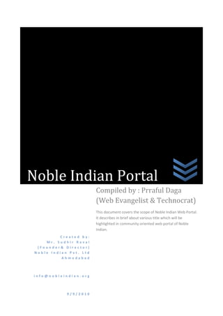 Noble Indian PortalCreated by:                Mr. Sudhir Raval   (Founder& Director)    Noble Indian Pvt. Ltd Ahmedabadinfo@nobleindian.org9/9/2010Compiled by : Prraful Daga                 (Web Evangelist & Technocrat)This document covers the scope of Noble Indian Web Portal. It describes in brief about various title which will be highlighted in community oriented web portal of Noble Indian.<br />Theme<br />It is LIVE platform for “noble” information of India and Indians. The theme of “Noble Indian” is about spreading positive and motivating information about India to Indians and to world. Here, the word information is enhanced from its base meaning i.e. “knowledge communicated or received concerning a particular fact or circumstance”, to “Noble Information” i.e. “knowledge communicated or received concerning a particular fact or circumstance and which is noble and motivating also”.  <br />How will it be presented? Presentation Layer<br />Presentation of this information will be on top of portal platform.  So, it will be accessible by Indian spread all over the world and citizens of other countries also.<br />Uniqueness<br />It is proposed to be one of the unique platforms to collect noble news and noble information from visitor themselves by using various Web 2.0 tools like facebook, twitter and linkedin. It will also be an initiative towards showing the positive sense of every noble news and noble information item.<br />Coverage<br />Multilingual content of noble news and noble information<br />,[object Object]