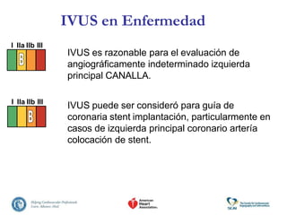 IVUS es razonable para el evaluación de
angiográficamente indeterminado izquierda
principal CANALLA.
IVUS puede ser consideró para guía de
coronaria stent implantación, particularmente en
casos de izquierda principal coronario artería
colocación de stent.
IVUS en Enfermedad
I IIa IIb III
I IIa IIb III
 