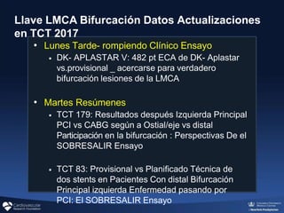 Llave LMCA Bifurcación Datos Actualizaciones
en TCT 2017
• Lunes Tarde- rompiendo Clínico Ensayo
◾ DK- APLASTAR V: 482 pt ECA de DK- Aplastar
vs.provisional _ acercarse para verdadero
bifurcación lesiones de la LMCA
• Martes Resúmenes
◾ TCT 179: Resultados después Izquierda Principal
PCI vs CABG según a Ostial/eje vs distal
Participación en la bifurcación : Perspectivas De el
SOBRESALIR Ensayo
◾ TCT 83: Provisional vs Planificado Técnica de
dos stents en Pacientes Con distal Bifurcación
Principal izquierda Enfermedad pasando por
PCI: El SOBRESALIR Ensayo
 