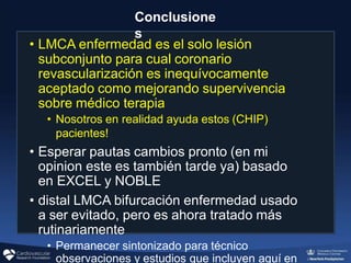 Conclusione
s
• LMCA enfermedad es el solo lesión
subconjunto para cual coronario
revascularización es inequívocamente
aceptado como mejorando supervivencia
sobre médico terapia
• Nosotros en realidad ayuda estos (CHIP)
pacientes!
• Esperar pautas cambios pronto (en mi
opinion este es también tarde ya) basado
en EXCEL y NOBLE
• distal LMCA bifurcación enfermedad usado
a ser evitado, pero es ahora tratado más
rutinariamente
• Permanecer sintonizado para técnico
observaciones y estudios que incluyen aquí en
 