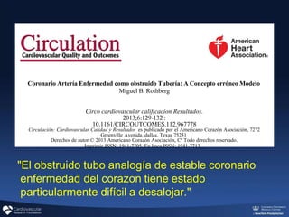 "El obstruido tubo analogía de estable coronario
enfermedad del corazon tiene estado
particularmente difícil a desalojar."
Coronario Artería Enfermedad como obstruido Tubería: A Concepto erróneo Modelo
Miguel B. Rothberg
Circo cardiovascular calificacion Resultados.
2013;6:129-132 :
10.1161/CIRCOUTCOMES.112.967778
Circulación: Cardiovascular Calidad y Resultados es publicado por el Americano Corazón Asociación, 7272
Greenville Avenida, dallas, Texas 75231
Derechos de autor © 2013 Americano Corazón Asociación, Cª Todo derechos reservado.
Imprimir ISSN: 1941-7705. En línea ISSN: 1941-7713 _
 