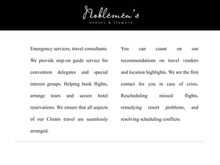 Emergency services, travel consultants.
We provide step-on guide service for
convention delegates and special
interest groups. Helping book flights,
arrange tours and secure hotel
reservations. We ensure that all aspects
of our Clients travel are seamlessly
arranged.
You can count on our
recommendations on travel vendors
and location highlights. We are the first
contact for you in case of crisis.
Rescheduling missed flights,
remedying resort problems, and
resolving scheduling conflicts.
 