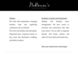 Settings
We work with corporations, arranging
business trips and organizing
conferences all over Poland.
We work with families and individuals.
Organized tours, corporate retreats, or
big events like destination weddings
and family reunions.
Bookings, Logistics and Negotiation
Making and booking travel
arrangements. We have access to
networks and connections that offer
lower prices. We are able to negotiate
directly with hotels, airlines, and
others for lower-than-advertised rates,
Save your money stress and energy!
 