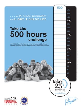 500
                                                                                    475

                                                                                    450
. . . a 25 minute conversation                                                      425
could save a child’s life                                                           400
                                                                                    375


Take the                                                                            350




500 hours
                                                                                    325

                                                                                    300

    challenge
                                                                                    275

                                                                                    250
Join NOBLE and the National Center for Missing & Exploited
Children in raising 500 hours for children—25 minutes at a time.                    225

                                                                                    200




                                                                                                       Copyright © 2012 National Center for Missing & Exploited Children. All rights reserved.
                                                                                    175

                                                                                    150

                                                                                    125

                                                                                    100
                                                                                    75

                                                                                    50

                                                                                    25

                                                                                    0




                                                                   www.take25.org
                                                                                Proudly Sponsored by
 